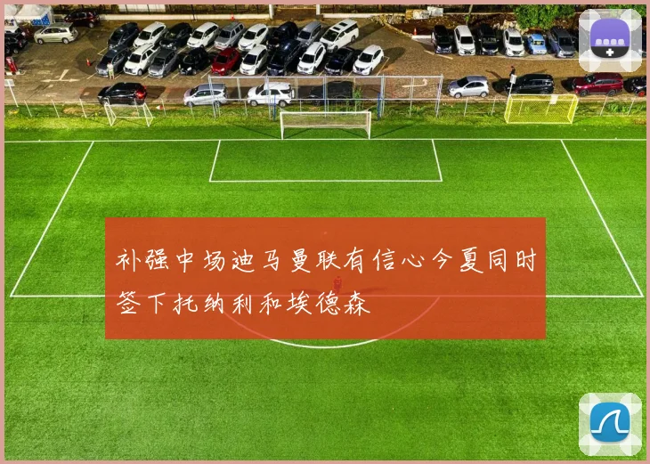 补强中场迪马曼联有信心今夏同时签下托纳利和埃德森