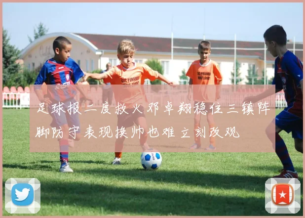 足球报二度救火邓卓翔稳住三镇阵脚防守表现换帅也难立刻改观